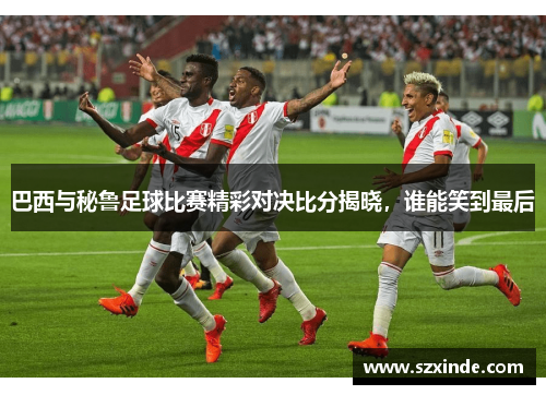 巴西与秘鲁足球比赛精彩对决比分揭晓，谁能笑到最后