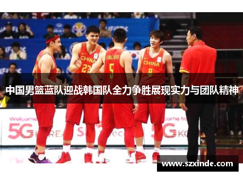 中国男篮蓝队迎战韩国队全力争胜展现实力与团队精神
